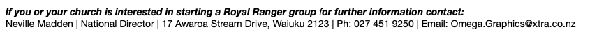 If you or your church is interested in starting a Royal Ranger group for further information contact: Neville Madden | National Director | 17 Awaroa Stream Drive, Waiuku 2123 | Ph: 027 451 9250 | Email: Omega.Graphics@xtra.co.nz 