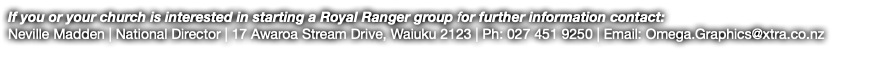 If you or your church is interested in starting a Royal Ranger group for further information contact: Neville Madden | National Director | 17 Awaroa Stream Drive, Waiuku 2123 | Ph: 027 451 9250 | Email: Omega.Graphics@xtra.co.nz 
